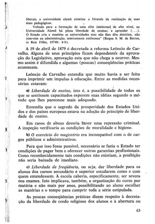 liberais, a universidade alemã sintetiza a fórmula da realização de suas
teses pedagógicas.
Voltada para a formação de uma elite intelectual de alto nível, na
Universidade Alemã há plena liberdade dç ensinar, e aprender' (...).
O Estado cria e mantém as universidades mas não lhes dita, doutrina, não
intervém na administração, intéiramente autônoma” (Roque S. M. de Barros,
in Reis Filho, 1974b: 8-9).
A 19 de abril de 1879 é decretada a reforma Leôncio de Car­
valho. Alguns de seus princípios ficam dependehteV da aprova­
ção do Legislativo, aprovação esta que não chega a ocorrer. Mes­
mo assim é difundida e algumas (poucas) .conseqüências práticas
acontecem.
Leôncio de Carvalho entendia que muito havia a ser feito
para imprimir um impulso à educação. Entre as medidas neces­
sárias estavam:
a) Liberdade de ensino, isto é, a possibilidade de todos os
que se sentissem capacitados exporem suas idéias segundo o mé­
todo que lhes parecesse mais adequado.
Entendia que o segredo da prosperidade dos Estados Uni­
dos e dos países europeus estava na adoção do princípio de liber­
dade de ensino.
Em casos de abuso deveria haver uma repressão criminal.
A inspeção verificaria as condições de moralidade e higiene.
b) O exercício do magistério era incompatível com o de car­
gos públicos e administrativos.
Para que isso fosse possível, necessário se fazia o Estado ter
condições de pagar bem e oferecer outras garantias profissionais.
Como reconhecidamente tais condições não existiam, a proibição
não seria baixada de imediato.
c) Liberdade de freqüência, ou seja, dar liberdade para os
alunos dos cursos secundário ê superior estudarem como e com
quem entendessem. À escola caberia, especificamente, ser severa
nos exames. Isto implicava, também, a organização do curso por
matéria e não mais por anos, possibilitando ao aluno escolher
as matérias e o tempo para cumprir toda a série estipulada.
As poucas conseqüências práticas dizem respeito à decreta­
ção da liberdade de credo religioso dos alunos e à abertura ou
63
 