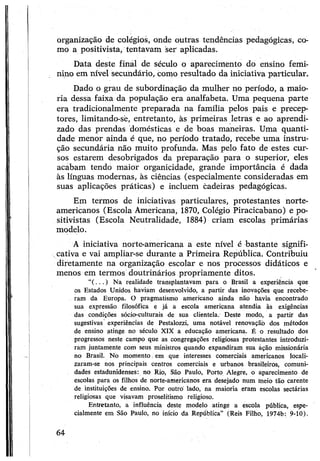 organização de colégios, onde outras tendências pedagógicas, co­
mo a positivista, tentavam ser aplicadas.
Data deste final de século o aparecimento do ensino femi­
nino em nível secundário, como resultado da iniciativa particular.
Dado o grau de subordinação da mulher no período, a maio­
ria dessa faixa da população era analfabeta. Uma pequena parte
era tradicionalmente preparada na família pelos pais e precep-
tores, limitando-sè, entretanto, às primeiras letras e ao aprendi­
zado das prendas domésticas e de boas maneiras. Uma quanti­
dade menor ainda é que, no período tratado, recebe uma instru­
ção secundária não muito profunda. Mas pelo fato de estes cur­
sos estarem desobrigados da preparação para o superior, eles
acabam tendo maior organicidade, grande importância é dada
às línguas modernas, às ciências (especialmente consideradas em
suas aplicações práticas) e incluem cadeiras pedagógicas.
Em termos de iniciativas particulares, protestantes norte-
americanos (Escola Americana, 1870, Colégio Piracicabano) e po­
sitivistas (Escola Neutralidade, 1884) criam escolas primárias
modelo.
A iniciativa norte-americana a este nível é bastante signifi­
cativa e vai ampliar-se durante a Primeira República. Contribuiu
diretamente na organização escolar e nos processos didáticos e
menos em termos doutrinários propriamente ditos.
“(••■ ) Na realidade transplantavam para o Brasil a experiência que
os Estados Unidos haviam desenvolvido, a partir das inovações que recebe­
ram da Europa. O pragmatismo americano ainda não havia encontrado
sua expressão filosófica e já a escola americana atendia às exigências
das condições sócio-culturais de sua clientela. Deste modo, a partir das
sugestivas experiências de Pestalozzi, uma notável renovação dos métodos
de ensino atinge no século XIX a educação americana. É o resultado dos
progressos neste campo que as congregações religiosas protestantes introduzi­
ram juntamente com seus ministros quando expandiram sua áção missionária
no Brasil. No momento. em que interesses comerciais americanos locali­
zaram-se nos principais centros comerciais e urbanos brasileiros, comuni­
dades estadunidenses: no Rio, São Paulo, Porto Alegre, o aparecimento de
escolas para os filhos de norte-americanos era desejado num meio tão carente
de instituições de ensino. Por outro lado, na maioria eram escolas sectárias
religiosas que visavam proselitismo religioso.
Entretanto, a influência deste modelo atinge a escola pública, espe­
cialmente em São Paulo, no início da República” (Reis Filho, 1974b: 9-10).
64
 