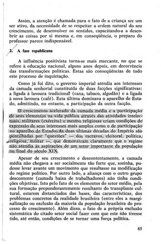 Assim, a atenção é chamada para o fato de a criança ser um
ser ativo, da necessidade de se respeitar a ordem natural do seu
crescimento, de desenvolver os sentidos, capacitando-a a desco­
brir as coisas por si mesma e, em conseqüência, o preparo do
professor parece indispensável.
A fase republicana
A influência positivista torna-se mais marcante, no que se
refere à educação nacional, alguns anos depois, em decorrência
das transformações políticas. Estas são conseqüências de todo
este processo de inquietação.
Como já foi dito, o governo imperial atendia aos interesses
da camada senhorial constituída de duas facções significativas:
a ligada à lavoura tradicional (cana, tabaco, algodão) e a ligada
à nova lavoura (café). Esta última dominava o aparelho de Esta­
do, admitindo, no entanto, a participação da outra facção.
O crescimento acelerado da camada média e a participação
de seus elementos na vida pública através das atividades intelec­
tuais, militares (exército) e mesmo religiosas criam condições de;
expressão de seus interesses mais amplos como o de participação
no aparelho de Estado. As duas últimas décadas do Império são
pontilhadas por "questões" — dos escravos, eleitoral, política,
*religiosa, militar —, que demonstram claramente que o regime
não atendia às aspirações de um setor importante da população
no final do século XIX.
Apesar de seu crescimento e descontentamento, a camada
média não chegava a ser socialmente tão forte que, sozinha, pu­
desse levar avante um movimento que resultasse na modificação
do regime político. Por outro lado, a aliança com o outro grupo
descontente (camada baixa de trabalhadores) não tinha condi­
ções objetivas. Isto pelo fato de os elementos do setor médio, pela
sua formação preponderantemente resultante do transplante cul­
tural, estarem distanciados das bases, das características, dos
problemas concretos da realidade brasileira (entre eles a margi-
nalização ou exclusão da maioria da população brasileira do pro­
cesso de crescimento). Além disso, o fato de a própria exclusão
sistemática do citado setor social fazer com que este não tivesse
tido, até então, condições de se tornar uma força política.
65
 