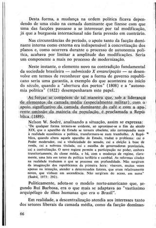 Desta forma, a mudança na ordem política ficava depen­
dendo de uma cisão na camada dominante que fizesse com que
uma das facções passasse a se interessar, por tal modificação,
já que a burguesia internacional não faria pressão em contrário.
Nas circunstâncias do período, o apoio tanto da facção domi­
nante interna como externa era indispensável à concretização dos
planos e, como ocorrera durante o processo de autonomia polí­
tica, acabava por limitar a amplitude das modificações. Seria
um componente a mais no processo de modernização.
Neste instante, o elemento novo na contradição fundamental
da sociedade brasileira — submissão X emancipação — se desen­
volve em termos de reconhecer que a forma de governo republi­
cano seria uma garantia, a exemplo do que aconteceu no início
do século, quando a “abertura dos portos” (1808) e a "autono­
mia política” (1822) desempenharam este papel.
As forças se compõem de tal maneira que, sob a liderança*
de elementos da camada média (especialmente militar), com o
apoio significativo da camada dominante do café e com a apa-i
rente omissão da maioria da população, é proclamada a Repú­
blica (1889).
Nelson W. Sodré, ánalisando a situação, assim se expressa:
 “De qualquer forma tornara-se evidente, aò aproximar-se o fim do século
XIX, que o aparelho de Estado se tornara obsoleto, não correspondia mais
à realidade econômica e política, transformara-se num trambolho. A Repú- **
blica, quando altera aquele aparelho de Estado, traduz o problema: cai o
Poder moderador, cai a vitaliciedade do senado, cai a eleição à base de
renda, cai a nobreza titulada, cai a escolha de governadores provinciais,
cai a centralização. O novo regime permite a participação no poder, embora
transitoriamente, da classe média, e há, com a mudança de regime, clara­
mente, uma luta em torno da política tarifária e cambial. As reformas citadas
na realidade traduzem o que se processa em profundidade. Não surgiram
da imaginação dos republicanos da primeira hora: visavam, muitas vezes
apenas na intenção, atender a determinados fatores, que eram relativamente
novos, que vinham em ascendência. Não surgiram do acaso, em suma”
(Sodré, 1973: 292).
Politicamente, adota-se o modelo norte-americano que, se­
gundo Rui Barbosa, era o que mais se adaptava ao “vastíssimo
arquipélago de ilhas humanas que era o Brasil”.
Em realidade, a descentralização atendia aos interesses tanto
dos setores liberais da camada média, como da facção dominan-
66
 