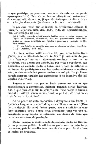 te que participa do processo (senhores do café ou burguesia
agro-exportadora). Esta via na descentralização um instrumento
de concentração de rendas, já que não teria que dividi-las com a
outra facção decadente (senhores da lavoura tradicional).
É por essa razão que se instala na organização escolar da
Primeira República uma dualidade, fruto da descentralização.
Pela Constituição de 1891:
“a) à União competia privativamente legislar sobre o ensino superior na
Capital da República, cabendo-lhe, mas não privativamente, criar insti­
tuições de ensino secundário nos Estados e promover a instrução no Dis­
trito Federal:
b) aos ■Estados se permitia organizar os sistemas escolares, completos;
( . . . ) ” (Azevedo, 1944: 359).
Quanto à política tarifária e cambial, no entanto, havia diver­
gência, como a citação de Nelson W. Sodré já assinalou. Ao gru­
po de "senhores” era mais interessante continuar a taxar as im­
portações, pois o ônus era distribuído por toda a população. Aos
elementos de camada média e baixa, que viviam de salários e,
portanto, não participavam dos lucros das atividades produtivas,
esta política econômica pesava muito e a solução do problema
parecia estar na taxação das exportações e no incentivo das ati­
vidades industriais.
Percebe-se com isto que, se havia pontos em comum que
possibilitaram a composição, existiam também sérias divergên­
cias, o que fazia com que tal composição fosse bastante circuns­
tancial e instável, sendo caracterizado o período até 1894 como
o de "crise da República”.
Se do ponto de vista econômico a divergência era frontal, a
"pequena burguesia urbana", de que os militares no poder (Deo-
doro e depois Floriano) faziam parte, não era suficientemente
forte enquanto apoio a uma nova orientação, uma vez que tal
orientação comprometia os interesses dos donos da terra que
detinham os meios de produção.
Desta maneira, a continuidade da camada média na lideran­
ça do processo político brasileiro só podia ocorrer pela força
das .armas, pois' faltava-lhe esta base de classe por não dominar
os meios de produção.
67
 