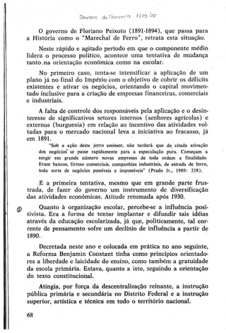 0 governo de Floriano Peixoto (1891-1894), que passa para
a História como o “Marechal de Ferro”, retrata esta situação.
Neste rápido e agitado período em que o componente médio
lidera o processo político, acontece uma tentativa de múdança
tanto.na orientação econômica como na escolar.
No primeiro caso, tenta-se intensificar a aplicação de um
plano já no final do Império com o objetivo de cobrir os déficits
existentes e ativar os negócios, orientando o capital movimen­
tado inclusive para a criação de empresas financeiras, comerciais
e industriais.
Afalta de controle dos responsáveis pela aplicação e o desin­
teresse de significativos setores internos (senhores agrícolas) e
externos (burguesia) em relação ao incentivo das atividades vol­
tadas para o mercado nacional leva a iniciativa ao fracasso, já
em 1891.
“Sob a açãò deste jorro emissor, não tardará que da citada ativação
dos negócios' se passe rapidamente para a especulação pura. Começam a
surgir em grande número novas empresas de toda ordem e finalidade.
Eram bancos, firmas comerciais, companhias industriais, de estrada de ferro,
toda sorte de negócios possíveis e impossíveis” (Prado Jr., 1969: 218).
XÉ a primeira tentativa, mesmo que em grande parte frus­
trada, de fazer do governo um instrumento de diversificação
das atividades econômicas. Atitude retomada após 1930.
Quanto à organização escolar, percebe-se a influência posi­
tivista. Era a forma de tentar implantar e difundir tais idéias
através da educação escolarizada, já que, politicamente, tal cor­
rente de pensamento sofre um declínio de influência a partir de
1890..
Decretada neste ano e colocada em prática no ano seguinte,
a Reforma Benjamin Constant tinha como princípios orientado­
res a liberdade e laicidade do ensino, como também a gratuidade
da escola primária. Estava, quanto a isto, seguindo a orientação
do texto constitucional.
Atingia, por força da descentralização reinante, a instrução
pública primária e secundária no Distrito Federal e a instrução
superior, artística e técnica em todo o território nacional.
Dsceforo do fon c&co
68
 