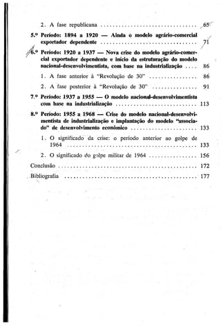 2. A fase republicana .......................................................... „65^
5.° Período: 1894 a 1920 — Ainda Ò modelo agrário-comercial ;/
exportador dependente . . . ........................................................... 74
J /z/6.° Período: 1920 a 1937 — Nova crise do modelo agrário-comer­
cial exportador dependente e início da estruturação do modelo
nacional-desenvolvimentista, com base na industrialização .... 86
1. A fase anterior à “Revolução de 30” ........................... 86
2. A fase posterior à “Revolução de 30” .......................... 91
7. ° Período: 1937 a 1955 — O modelo nacional-desenvolvimentista
com base naindustrialização ...................... 113
8. ° Período: 1955 a 1968 -— Crise do modelo nacional-desenvolvi­
mentista de industrialização e implantação do modelo ‘Associa­
do” de desenvolvimentoeconômico .............................................. 133
1. O significado da crise: o período anterior ao golpe de
1964 ............... ................................................... 133
2. O significado do golpe militar de 1964 ............................ 156
Conclusão................................... 172
, Bibliografia . .......................................................................... 177
 