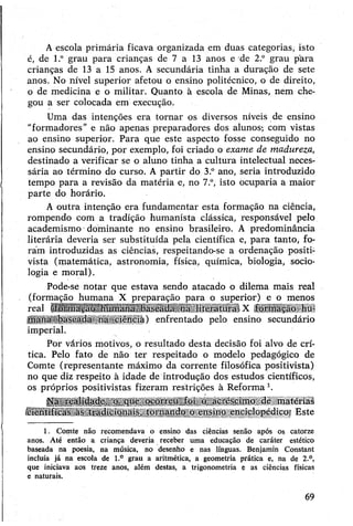 Aescola primária ficava organizada em duas categorias, isto
é, de l.° grau para crianças de 7 a 13 anos e de 2° grau pára
crianças de 13 a 15 anos. A secundária tinha a duração de sete
anos. No nível superior afetou o ensino politécnico, o de direito,
o de medicina e o militar. Quanto à escola de Minas, nem che­
gou a ser colocada em execução.
Uma das intenções era tornar os diversos níveis de ensino
"formadores” e não apenas preparadores dos alunos-, com vistas
ao ensino superior. Para que este aspecto fosse conseguido no
ensino secundário, por exemplo, foi criado o exame de madureza,
destinado a verificar se o aluno tinha a cultura intelectual neces­
sária ao término do curso. A partir do 3.° ano, seria introduzido
tempo para a revisão da matéria e, no 7.°, isto ocuparia a maior
parte do horário.
A outra intenção era fundamentar esta formação na ciência,
rompendo com a tradição humanista clássica, responsável pelo
academismo dominante no ensino brasileiro. A predominância
literária deveria ser substituída pela científica e, para tanto, fo­
ram introduzidas as ciências, respeitando-se a ordenação positi­
vista (matemática, astronomia, física, química, biologia, socio­
logia e moral).
Pode-se notar que estava sendo atacado o dilema mais real
(formação humana X preparação para o superior) e o menos
real iioimação humana baseada na hteiatuia X formação hu­
mana--baseada na ciência) enfrentado pelo ensino secundário
imperial.
Por vários motivos, o resultado desta decisão foi alvo de crí­
tica. Pelo fato de não ter respeitado o modelo pedagógico de
Comte (representante máximo da corrente filosófica positivista)
no que diz respeito à idade de introdução dos estudos científicos,
os próprios positivistas fizeram restrições à Reforma1.
Na realidade, o que ocorreu foi o acréscimo de matérias
científicas às tradicionais, tornando o ensino enciclopédicos Este
1. Comte não recomendava o ensino das ciências senão após os catorze
anos. Até então a criança deveria receber uma educação de caráter estético
baseada na poesia, na música, no desenho e nas línguas. Benjamin Constant
incluía já na escola de l.° grau a aritmética, a geometria prática e, na de 2.°,
que iniciava aos treze anos, além destas, a trigonometria e as ciências físicas
e naturais.
69
 