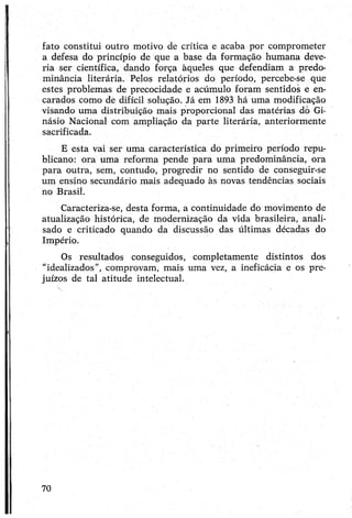 fato constitui outro motivo de crítica e acaba por comprometer
a defesa do princípio de que a base da formação humana deve­
ria ser científica, dando força àqueles que defendiam a predo­
minância literária. Pejos relatórios do período, percebe-se que
estes problemas de precocidade e acúmulo foram sentidos e en­
carados como de difícil solução. Já em 1893 há uma modificação
visando uma distribuição mais proporcional das matérias dò Gi­
násio Nacional com ampliação da parte literária, anteriormente
sacrificada.
E esta vai ser uma característica do primeiro período repu­
blicano: ora uma reforma pende para uma predominância, ora
para outra, sem, contudo, progredir no sentido de conseguir-se
um ensino secundário mais adequado às novas tendências sociais
no Brasil.
Caracteriza-se, desta forma, a continuidade do movimento de
atualização histórica, de modernização da vida brasileira, anali­
sado e criticado quando da discussão das últimas décadas do
Império.
Os resultados conseguidos, completamente distintos dos
"idealizados”, comprovam, mais uma vez, a ineficácia e os pre­
juízos de tal atitude intelectual.
70
 