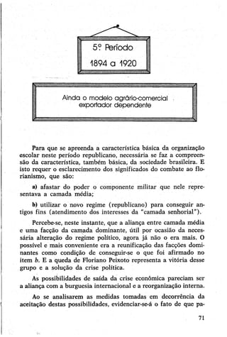 Para que se apreenda a característica básica da organização
escolar neste período republicano, necessária se faz a compreen­
são da característica, também básica, da sociedade brasileira. E
isto requer o esclarecimento dos significados do combate ao flo-
rianismo, que são:
a) afastar do poder o componente militar que nele repre­
sentava a camada média;
b) utilizar o novo regime (republicano) para conseguir an­
tigos fins (atendimento dos interesses da "camada senhorial").
Percebe-se, neste instante, que a aliança entre camada média
e uma facção da camada dominante, útil por ocasião da neces­
sária alteração do regime político, agora já não o era mais. O
possível e mais conveniente era a reunificação das facções domi­
nantes como condição de conseguir-se o que foi afirmado no
item b. E a queda de Floriano Peixoto representa a vitória desse
grupo e a solução da crise política.,
As possibilidades de saída da crise econômica pareciam ser
a aliança com a burguesia internacional e a reorganização interna.
Ao se analisarem as medidas tomadas em decorrência da
aceitação destas possibilidades, evidenciar-se-á o fato de que pa-
71
 