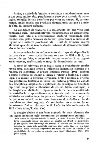 Assim, a sociedade brasileira continua a modernizar-se, mas
a um custo muito alto, pesadamente pago pela maioria da popu­
lação, excluída de tais benefícios por viver no campo. E, curiosa­
mente, sendo aquela que produz a riqueza, uma vez que é a mão-
de-obra da lavoura cafeeira.
As condições de trabalho e o isolamento em que vivia esta
população rural impossibilitavam manifestações de descontenta­
mento. Este fato e a representação eleitoral manobrada pelo
coronelismo, pelos "currais eleitorais”, garantiram o sucesso do
regime sem maiores problemas até o final da Primeira Guerra
Mundial, quando as manifestações urbanas de descontentamento
vão se intensificando.
A caracterização do reforçamento do traço de dependência
na base da estrutura social durante os anos de 1894 a 1918, que
acabou de ser feita, é necessária porque se refletirá na organi­
zação escolar, reafirmando o traço de dependência cultural.
A série de reformas pelas quais passa a organização escolar
revela uma oscilação entre a influência humanista clássica e a
realista ou científica. O codigo Epitácio Pessoa (1901) acentua
a parte literária ao incluir a lógica e retirar a biologia, a socio­
logia e a moral; a reforma Rivadávia (1911) retoma a orienta­
ção positivista tentando infundir um critério prático ao estudo
das disciplinas, ampliando a aplicação do princípio de liberdade
espiritual ao pregar a liberdade de ensino (desoficiaüzação) e
de freqüência, abolindo o diploma em favor de um certificado
de assistência e aproveitamento, e transferindo os exames de
admissão ao ensino superior para as faculdades, com o objetivo
de que o secundário se tornasse formador do cidadão e não do
candidato ao nível seguinte. Os resultados, no entanto, foram
desastrosos. Daí as reformas de 1915 (Carlos Maximiliano) e de
1925 (Luis Alves/Rocha Vaz).
A citação abaixo é um bom exemplo de mais algumas das
limitações impostas pelo mecanismo de transplante cultural:
“Pela altura da segunda década do século, a única doutrina filosófica que
havia conseguido reunir um grupo de adeptos no Brasil, o positivismo,
já era apenas uma lembrança do passado. É verdade que na Europa essa
doutrina ja havia sido enterrada quarenta anos atrás. Mas em seu lugar
surgiram novas correntes disputando em torno do valor da ciência e da
possibilidade de apreender o mundo num todo” (Básbaum, 1962: 290,
grifo nosso).
73
 