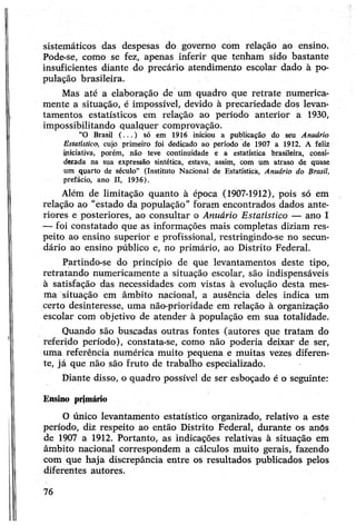 sistemáticos das despesas do governo com relação ao ensino.
Pode-se, como se fez, apenas inferir que tenham sido bastante
insuficientes diante do precária atendimento escolar dado à po­
pulação brasileira.
Mas até a elaboração de um quadro que retrate numerica­
mente a situação, é impossível, devido à precariedade dos levan­
tamentos estatísticos em relação ao período anterior a 1930,
impossibilitando qualquer comprovação.
“O Brasil ( ...) só em 1916 iniciou a publicação do seu Anuário
Estatístico, cujo primeiro foi dedicado ao período de 1907 a 1912. A feliz
iniciativa, porém, não teve continuidade e a estatística brasileira, consi­
derada na sua expressão sintética, estava, assim, com um atraso de quase
um quarto de século” (Instituto Nacional de Estatística, Anuário do Brasil,
prefácio, ano II, 1936).
Além de limitação quanto à época (1907-1912), pois só em
relação ao "estado da população” foram encontrados dados ante­
riores e posteriores, ao consultar o Anuário Estatístico — ano I
— foi constatado que as informações mais completas diziam res­
peito ao ensino superior e profissional, restringindo-se no secun­
dário ao ensino público e, no primário, ao Distrito Federal.
Partindo-se do princípio de que levantamentos deste tipo,
retratando numericamente a situação escolar, são indispensáveis
à satisfação das necessidades com vistas à evolução desta mes­
ma situação em âmbito nacional, a ausência deles indica um
certo desinteresse, uma não-prioridade em relação à organização
escolar com objetivo de atender à população em sua totalidade.
Quando são buscadas outras fontes (autores que tratam do
referido período), constata-se, como não poderia deixar de ser,
uma referência numérica muito pequena e muitas vezes diferen­
te, já que não são fruto de trabalho especializado.
Diante disso, o quadro possível de ser esboçado é o seguinte:
Ensino primário
O único levantamento estatístico organizado, relativo a este
período, diz respeito ao então Distrito Federal, durante os anós
de 1907 a 1912. Portanto, as indicações relativas à situação em
âmbito nacional correspondem a cálculos muito gerais, fazendo
com que haja discrepância entre os resultados publicados pelos
diferentes autores.
76
 