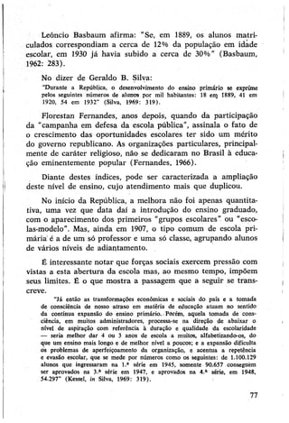 Leôncio Basbaum afirma: "Sé, em 1889, os alunos matri­
culados correspondiam a cerca de 12% da população em idade
escolar, em 1930 já havia subido a cerca de 30%” (Basbaum,
1962: 283).
No dizer de Geraldo B. Silva:
“Durante a República, o desenvolvimento do ensino primário se exprime
pelos seguintes números de alunos por mil habitantes: 18 em 1889, 41 em
1920, 54 em 1932” (Silva, 1969: 319).
Florestan Fernandes, anos depois> quando da participação
da “campanha em defesa da escola pública”, assinala o fato de
o crescimento das oportunidades escolares ter sido um mérito
do governo republicano. As organizações particulares, principal­
mente de caráter religioso, não se dedicaram no Brasil à educa­
ção eminentemente popular (Fernandes, 1966).
Diante destes índices, pode ser caracterizada a ampliação
deste nível de ensino, cujo atendimento mais que duplicou.
No início da República, a melhora não foi apenas quantita­
tiva, uma vez que data daí a introdução do ensino graduado,
com o aparecimento dos primeiros “grupos escolares” ou “esco­
las-modelo”. Mas, ainda em 1907, o tipo comum de escola pri­
mária é a de um só professor e uma só classe, agrupando alunos
de vários níveis de adiantamento.
É interessante notar que forças sociais exercem pressão com
vistas a esta abertura da escola mas, ao mesmo tempo, impõem
seus limites. É o que mostra a passagem que a seguir se trans­
creve.
“Já então as transformações econômicas e sociais do país e a tomada
de consciência de nosso atraso em matéria de educação atuam no sentido
da contínua expansão do ensino primário. •Porém, aquela tomada de cons­
ciência, em muitos administradores, processa-se na direção de abaixar o
nível de aspiração com referência à duração e qualidade da escolaridade
— seria melhor dar 4 ou 3 anos de escola a muitos, alfabetizando-os, do
que um ensino mais longo e de melhor nível a poucos; e a expansão dificulta
os problemas de aperfeiçoamento da organização, e acentua a repetência
e evasão escolar, que se mede por números como os seguintes: de 1.100.129
alunos que ingressaram na l.a série em 1945, somente 90.657 conseguèm
ser aprovados na 3.a série em 1947, e aprovados na 4.a série, em 1948,
54.297” (Kessel, in Silva, 1969: 319).
77
 
