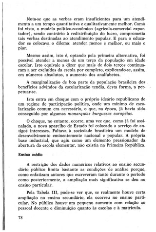 Nota-se que as verbas eram insuficientes para um atendi­
mento a um tempo quantitativa e qualitativamente melhor. Como
foi visto, o modelo político-econômico (agrícola-comercial expor­
tador), sendo contrário à redistribuição do lucro, comprometia
tais verbas destinadas ao atendimento popular. E para o educa­
dor se colocava o dilema: atender, menos e melhor, ou mais e
pior.
Mesmo assim, isto é, optando pela primeira alternativa, foi
possível atender a menos de um terço da população em idade
escolar. Isto equivale a dizer que mais de dois terços continua­
ram a ser excluídos da escola por completo, explicando-se, assim,
em números absolutos, o aumento dos analfabetos.
A marginalização de boa parte da população brasileira dos
benefícios advindos da escolarização tendia, desta forma, a per­
petuar-se.
Isto entra em choque com o próprio ideário republicano de
Um regime de participação política, onde um mínimo de esco­
larização comum era necessário, o que, na época, já havia sido
conseguido por algumas monarquias burguesas européias.
Ochoque, no entanto, ocorre, uma vez que, como já foi assi­
nalado, o novo aparelho de Estado foi colocado a serviço de an­
tigos interesses. FaltaVa à. sociedade brasileira um modelo de
desenvolvimento eminentemente nacional e popular. A própria
base industrial, que agiu como um elemento pressionador da
abertura da escola elementar, não existia na Primeira República.
Ensino médio
A restrição dos dados numéricos relativos ao ensino secun­
dário público limita bastante as condições de análise porque,
como enfatizam autores que escreveram tanto durante o período
como posteriormente, a ampliação mais significativa se deu no
ensino particular.
Pela Tabela III, pode-se ver que, se realmente houve certa
ampliação no ensino secundário, ela ocorreu no ensino parti­
cular. No público houve um pequeno aumento com relação ao
pessoal docente e diminuição quanto às escolas e à matrícula.
78
 