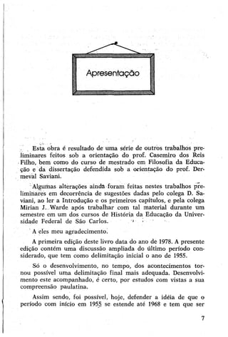 Esta obra é resultado de uma série de outros trabalhos pre­
liminares feitos sob a orientação do prof. Casemiro dos Reis
-Filho, bem como do curso de mestrado em Filosofia da Educa­
ção e da dissertação defendida sob a orientação do prof. Der-
mevál Saviani.
Algumas alterações ainda foram feitas nestes trabalhos pre-
limiííâres em decorrência de sugestões dadas pelo colega D. Sa­
viani, ao ler a Introdução e os primeiros capítulos, e pela colega
Mirian J. Warde após trabalhar com tal material durante um
semestre em um dos cursos de História da Educação da Univer­
sidade Federal de São Carlos. ■ '
Aeles meu agradecimento.
Aprimeira edição deste livro data do ano dè 1978. Apresente
edição contém uma discussão ampliada do último período con­
siderado, que tem como delimitação inicial o ano de 1955.
Só o desenvolvimento, no tempo, dos acontecimentos tor­
nou possível uma delimitação final mais adequada. Desenvolvi­
mento este acompanhado, é certo, por estudos com vistas a sua
compreensão paulatina.
Assim sendo, foi possível, hoje, defender a idéia de que o
período com início em 1955 se estende até 1968 e tem que ser
7
 