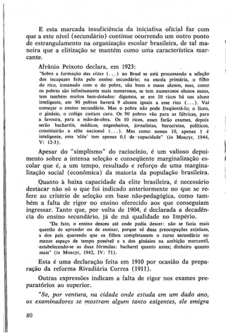 E esta marcada insuficiência da iniciativa oficial faz com
que a este nível (secundário) continue ocorrendo um outro ponto
de estrangulamento na organização escolar brasileira, de tal ma­
neira que a elitização se mantém como uma característica mar­
cante.
Afrânio Peixoto declara, em 1923:
“Sobre a formação das elites ( . . . ) no Brasl se está processando a séleção
dos incapazes feita pelo ensino secundário; na escola primária, o filho
do rico, irmanado com o do pobre, são bons e maus alunos, mas, como
os pobres são infinitamente mais numerosos, se tem. numerosos alunos maus,
tem também muitos bem-dotados: digamos, se em 10 ricos há um aluno
inteligente, em 90 pobres haverá 9 alunos iguais a esse rico (...). Vai
começar o ensino secundário. Mas o pobre não pode freqüentá-lo; o liceu,
o ginásio, o colégo custam caro. Os 90 pobres vão para as fábricas, para
a lavoura, para a mão-de-obra. Os 10 ricos, esses farão exames, depois
serão bacharéis, médicos, engenheiros, jornalistas, burocratas, políticos,
constituirão a elite nacional (...). Mas como nesses 10, apenas 1 é
inteligente, essa ‘elite’ tem apenas 0,1 de -capacidade” (in Moacyr, 1944,
V: 12-3).
Apesar do “simplismo" do raciocínio, é um valioso depoi­
mento sobre a intensa seleção e conseqüente marginalização es­
colar que é, a um tempo, resultado e reforço de uma margina­
lização social (econômica) da maioria da população brasileira.
Quanto à baixa capacidade da elite brasileira, é necessário
destàcar não só o que foi indicado anteriormente no que se re­
fere ao critério de seleção em base não-pedagógica, como tam­
bém a falta de rigor no ensino oferecido aos que conseguiam
ingressar. Tanto que, por volta de 1904, é declarada a decadên­
cia do ensino secundário, já de má qualidade no Império.
“De fato, o ensino desceu até onde podia descer: não se fazia mais
questão de aprender ou de ensinar, porque só duas preocupações existiam,
a dos pais. querendo que os filhos completassem o curso secundário no
menor espaço de tempo possível e a dos ginásios na ambição mercantil,
estabelecendo-se as duas fórmulas: bacharel quanto antes; dinheiro quanto
mais” (in Moacyr, 1942, IV: 71).
Esta é uma declaração feita em 1910 por ocasião da prepa­
ração da reforma Rivadiária Correa (1911).
Outras expressões indicam a falta de rigor nos exames pre­
paratórios ao superior.
“Se, por ventura, na cidade onde estuda em um dado ano,
os examinadores se mostram algum tanto exigentes, ele emigra
80
 
