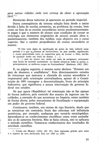para outras cidades onde tem certeza de obter a aprovação
fácil.”1
Denúncias dessa natureza já aparecem no período imperial.
Outra conseqüência da intensa seleção feita desde o início
devido à falta de escolas primárias, ao problema da evasão, bem
como ao fato de as escolas secundárias serem predominantemen­
te pagas é que o número de alunos com condições de cursar se
restringia aos elementos originários de setores sociais altos e,
paulatinamente, também dos médios, cujo objetivo era o curso
superior. Daí o caráter propedêutico do ensino secundário se
manter.
“O fato mais digno de significação do ponto de vista cultural nesse
período é o que se;..chamou de bacharelismo, no pior sentido, significando
a mania generalizada' entre os respectivos pais, de formar o filho, dar-lhe
de qualquer modo um titulo de doutor. (...).
( .. . ) pois ser doutor era, senão um meio de enriquecer, certamente
uma forma de ascender socialmente. Ao doutor abriam-se todas as portas, e,
principalmente, os melhores cargos no funcionalismo” (Basbaum, 1962: 288).
E, na página seguinte, o mesmo autor declara: "Éramos um.
país de doutores e analfabetos”. Este direcionamento estreito
de interesses que marcava a clientela do ensino secundário é
responsável pela orientação centralizadora, apesar de a Consti­
tuição de 1891 consagrar a descentralização, fruto do princípio
federativo, que significava a pouca intervenção do governo fe­
deral nos estados.
Só que agora (República) tal orientação não se faz apenas
de forma indireta, pelo controle dos exames de ingresso nas fa­
culdades, a exemplo do que aconteceu no Império, como também
de forma direta, pelos mecanismos de fiscalização e equiparação
em poder do governo federal.
Continuava, também, um ensino de tipo literário, desde que
as tentativas em contrário, fruto das reformas sob influência
positivista, por exemplo, acabaram por torná-lo enciclopédico.
Aprendiam-se os conhecimentos científicos como eram assimila­
dos os de natureza literária. Não se fazia ciência, não se aplicava
o método científico. Tomava-se conhecimento dos resultados da
atividade científica.
1. Citado em Moacyr (1941, III: 93). Esta expressão, grifada pelo autor
é o registro de uma declaração feita em 1903 ou 1904.
81
 