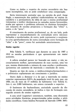 Como os dados a respeito do ensino secundário são bas­
tante incompletos, não se pode estabelecer uma comparação.
Seria interessante assinalar que, na opinião do prof. Jorge
Nagle, a manutenção dos padrões tradicionalistas no ensino se­
cundário e a permanência da idéia de que o ensino profissional
(elementar e médio) destinava-se às camadas menos favorecidas,
acaba por agravar o problema referente às distintas formações:
um conjunto de escolas propiciava a formação das '“elites” e,
outro, a do "povo”.
O crescimento do ensino profissional, se, de um lado, pode
representar o encaminhamento da contradição entre não-esco-
larizados e escolarizados, de outro, pode representar o surgimen­
to e/ou aprofundamento de outra contradição entre formação de
"elite" e de “povo”, como foi assinalado anteriormente.
Ensino superior
Pela Tabela V, verifica-se que durante os anos de 1907 a
1912 as escolas particulares é que apresentaram um maior
aumento.
A esfera estadual parece ter buscado um maior, e não ne­
cessariamente melhor, aproveitamento de suas escolas, uma vez
que, mesmo diminuindo o número de suas escolas e professores,
apresentou um aumento de matrícula e conclusão de curso.
Quanto ao tipo de curso, o médico-cirúrgico-farmacêutico e
o politécnico suplantaram em crescimento o jurídico.
Outro dado a destacar é o de que a matrícula no ensino
superior representava 0,05% da população total do país, que, em
1900, era de mais de 17 milhões de habitantes (ver Tabela I).
Isto é, em 2.000 habitantes, um estava cursando o superior.
O fenômeno do bacharelismo, assinalado quando da dis­
cussão do ensino secundário, já indica o tipo de formação con­
seguido através do ensino superior.
A este nível (superior) constata-se, também, uma dicotomia
entre atividades literárias, proporcionadas pelas escolas, e ativi­
dades científicas. Como lembra Fernando de Azevedo (1944: 369):
83
 