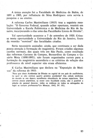 A única exceção foi a Faculdade de Medicina da Bahia, de
1891 a 1905, por influência de Nina Rodrigues: esta servia à
pesquisa e ao ensino.
A reforma Carlos Maximiliano (1915) traz a seguinte reso­
lução: "O Governo Federal, quando achar oportuno, reunirá em
Universidade a Escola Politécnica e de Medicina do Rio de Ja­
neiro, incorporando a elas uma das Faculdades Livres de Direito”.
Tal oportunidade acontece a 7 de setembro de 1920. Criou-
se nesta oportunidade a Universidade do Rio de Janeiro, fruto
da reunião "nominal” das faculdades citadas.
Seria necessário assinalar, ainda, que continuou a ser dada
pouca atenção à formação do magistério. Foram criadas algumas
escolas normais, das quais três em São Paulo, como resultado
das reformas Caetano de Campos, Bernardino de Campos e Ce-
sário Mota (1890-1893); não foram organizados cursos para a
formação do magistério secundário e os critérios de seleção dos
professores de nível superior não eram eficientes.
É Carlos Maximiliano que declara na "Exposição de Moti­
vos” da reforma de 1915:
“Para que cinco Academias de Direito na capital de um país de analfabetos,
na qual se não contam quatro ginásios excelentes? Em cidade nenhuma
do mundo se nos depara semelhante abundância de cursos superiores. Nos
centros pouco populosos, se acaso uma faculdade existe, não é possível a
seleção do pessoal docente: todos os médicos ou todos os advogados do
lugar se tornam professores"!m Moacyr, 1942, IV: 93).
85
 