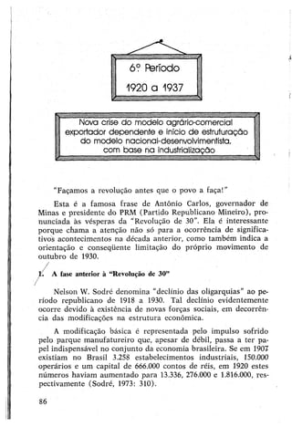 6? Fferíodo
1920 a 1937
Nova crise do modelo agrário-comercial
exportador dependente e início de estruturação
do modelo nacional-desenvolvimentista,
com base na industrialização
"Façamos a revolução antes que o povo a faça!"
Esta é a famosa frase de Antônio Carlos, governador de
Minas e presidente do PRM (Partido Republicano Mineiro), pro­
nunciada às vésperas da “Revolução de 30”. Ela é interessante
porque chama a atenção não só para a ocorrência de significa­
tivos acontecimentos na década anterior, como também indica a
orientação e conseqüente limitação do próprio movimento de
outubro de 1930.
l/ A fase anterior à “Revolução de 30”
■ /
Nelson W. Sodré denomina “declínio das oligarquias” ao pe­
ríodo republicano de 1918 a 1930. Tal declínio evidentemente
ocorre devido à existência de novas forças sociais, em decorrên­
cia das modificações na estrutura econômica.
A modificação básica é representada pelo impulso sofrido
pelo parque manufatureiro que, apesar de débil, passa a ter pa­
pel indispensável no conjunto da economia brasileira. Se em 1907
existiam no Brasil 3.258 estabelecimentos industriais, 150.000
operários e um capital de 666.000 contos de réis, em 1920 estes
números haviam aumentado para 13.336, 276.000 e 1.816.000, res­
pectivamente (Sodré, 1973: 310).
86
 