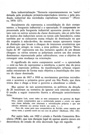 Esta industrialização "florescia espontaneamente no 'vazio’
deixado pela produção primário-exportadora interna e pela pro­
dução industrial das sociedades capitalistas ‘centrais’” (Perei­
ra, 1970: 127).
Socialmente ela representa a consolidação de dois compo­
nentes: a burguesia industrial e.o operariado. O componente re­
presentado pela burguesia industrial apresenta pontos de con­
tato com os outros setores da classe dominante, não-só pelo fato
de muitos dos industriais serem ou terem sido fazendeiros, como
também por se colocarem numa relação de dominação no que
diz respeito à mão-de-obra. Ao mesmo tempo apresenta traços
de distinção que levam a choques de interesses econômicos que
acabam por atingir, às vezes, a área política. A própria "Revo­
lução de 30" representa um dos instantes agudos de um desses
choques: os vários setores se polarizam contra um dos setores
dominantes representado pelos cafeicultores, com o objetivo de
conseguir uma mudança na orientação.
O significado do outro componente social — o operariado
— está no fato de representar a existência, a partir daí, do povó
enquanto expressão política. As manifestações urbanas organi­
zadas retratavam de forma mais objetiva a insatisfação dos seto­
res de classe dominada.
Nos anos de 1917 e 1918 os movimentos grevistas recrudes­
cem e acontece a primeira greve geral em São Paulo, que dura
trinta dias e chega a levar o governo a abandonar a cidade.
Mas apesar de tais acontecimentos, os políticos da década
de 20 insistiram na tentativa de ignorar esta emersão popular.
O trecho a seguir transcrito ilustra a afirmação anteriormente
feita:
“Washington Luís, como todos os seus antecessores no governo da Repú­
blica, jamais compreendera que o proletariado passara a existir, era agora
uma classe definida, com interesses e reivindicações próprias e que nos
cálculos eleitorais era preciso levá-lo em conta. (...).
Para ele, como pará seus companheiros de Partido, como repetira por
várias vezes, a questão social era um caso de polícia” (Basbaum, 1962: 330).
Por outro lado, em 1922 é criado o Partido Comunista Bra­
sileiro (PCB), que tem duração legal de apenas quatro meses em
decorrência do estado de sítio decretado logo em seguida.
87
 