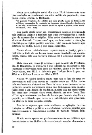 Nesta caracterização social dos anos 20, é interessante tam­
bém assinalar o crescimento do setor médio da população, com­
posto, como lembra L. Basbaum,
“da pequena burguesia das cidades, por uma grande massa de -funcionários
públicos, empregados do comércio, as chamadas classes liberais e intelectuais
e, por fim,’os militares cuja origem social era agora a própria classe média”
(Basbaum, 1962: 428).
Boa parte deste setor em crescimento sente-se prejudicada
pela política vigente e também tem suas reivindicações e condi­
ções de expressá-las e exigi-las. Elas estão sintetizadas num mo­
vimento chamado "tenentismo" que, ao interpretar a situação,
conclui que o regime político era bom, ruim eram os homens que
estavam no poder. Estes é que eram corruptos.
Diante disso, reivindicavam representação e justiça, pois o
mal estava todo ele na forma como eram escolhidos os manda­
tários, forma esta que tornava impossível à oposição chegar ao
poder.
Mais uma vez, como já aconteceu por ocasião da Proclama­
ção da República, os militares é que lideram tal movimento con-
testatório e provocam uma série de revoltas, como a do Forte de
Copacabana, em 1922, a liderada por Isidoro Dias Lopes, em
1924, e a Coluna Prestes — 1924 a 1927.
Nelson W. Sodré lembra muito bem que o fato de estes re­
presentantes militares terem se transformado em ídolos nacio­
nais era bastante sintomático. Deveria haver, e certamente havia,
tanto nos setores dominantes como nos dominados, uma insatis­
fação geral e um desejo de mudança, mesmo que na maior parte
das vezes não tivessem claro como deveria ser este “novo Bra­
sil” ou que tentassem resolver de forma por demais simplista a
questão, acreditando que bastaria a substituição dos governan­
tes através de uma votação secreta.
Era de se esperar que neste ambiente de agitação, de con­
testação de idéias e práticas estabelecidas, também aquelas que
caracterizavam a organização escolar do período fossem com­
batidas.
Já não eram apenas ou predominantemente os políticos que
denunciavam a insuficiência do atendimento escolar elementar e
88
 