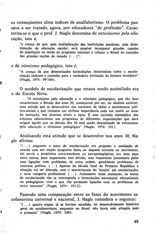 os conseqüentes altos índices de analfabetismo. O problema pas­
sava a ser tratado, agora, por educadores “de profissão”. Carac­
teriza-se o que o prof. J. Nagle denomina de entusiasmo pela edu­
cação, isto é,
"a crença de que, pela multiplicação das instituições escolares, pela disse­
minação da educação escolar, -será possível incorporar grandes camdas,
da população na senda do progresso nacional e colocar o Brasil no caminho
das grandes nações do mundo ( . . . ) ”;
e de otimismo pedagógico, isto é,
“A crença de que determinadas formulações doutrinárias sobre a escola­
rização indicam o caminho para a verdadeira formação do homem brasileiro”
(Nagle, 1974: 99-100).
O modelo de escolarização que estava sendo assimilado era
o da Escola Nova.
“O entusiasmo pela educação e o otimismo pedagógico, que tão bem
caracterizam a década dos anos 20, começaram por ser, no decênio anterior,
uma atitude que se desenvolveu nas correntes de idéias e moyimentos polí­
tico-sociais e que consistia em atribuir importância cada vez maior ao tema
da instrução, nos diversos níveis e tipos. É essa inclusão sistemática dos
assuntos educacionais nos programas de diferentes organizações que dará
origem àquilo que na década dos 20 está sendo denominado de entusiasmo
pela educação e otimismo pedagógico” (Nagle, 1974: 101).
Analisando esta atitude que se desenvolve nos anos 10, Na­
gle afirma:
“( ...) enquanto o tema da escolarização era proposto e analisado de
acordo com um amplo programa desta ou daquela corrente ou movimento,
ela servia a propósitos extra-escolares ou extrapedagógicos; era uma peça
entre outras, peça importante, sem dúvida, mas importante justamente pelas
suas ligações com problemas de outra ordem, geralmente problemas de
natureza política. ( .. . ) Apenas na década final da Primeira República a
situação vai ser alterada, com o aparecimento do ‘técnico’ em escolarização,
a nova categoria profissional (...). Justamente nesse momento, os temas
da escolarização vão se restringindo a formulações meramente educacionais
ou pedagógicas, com o que vão perdendo ligações com os problemas de
outra natureza” (Nagle, 1974: 101-2).
Fazendo uma comparação entre as fases do movimento es-
colanovista universal e nacional, J. Nagle considera o seguinte:
“( . . . ) quatro etapas já se haviam sucedido, no desenvolvimento histórico
geral do escolanovismo, enquanto no Brasil não havia sido atingida nem
a primeira” (Nagle, 1974: 240).
89
 
