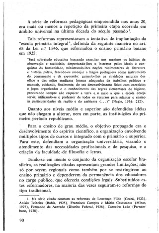 A série de reformas pedagógicas empreendida nos anos 20,
era mais ou menos a repetição da primeira etapa ocorrida em
âmbito universal na última década do século passado 1.
Tais reformas representavam a tentativa de implantação da
“escola primária integral”, definida da seguinte maneira no art.
65 da Lei n.° 1.846, que reformulou o ensino primário baiano
em 1925:
“Será sobretudo educativa buscando exercitar nos meninos os hábitos de
observação e raciocínio, despertando-lhes o interesse pelos ideais e con­
quistas da humanidade, ministrando-lhes noções rudimentares de literatura
e história pátria, fazendo-os manejar a língua portuguesa como instrumento
do pensamento e da expressão: guiando-lhes as atividades naturais dos
olhos e das mãos mediante formas adequadas de trabalhos práticos e
manuais, cuidando, finalmente, do seu desenvolvimento físico com exercícios
e jogos organizados e o conhecimento das regras elementares de higiene,
procurando sempre não esquecer a terra e. o meio a que a escola deseja
servir, utilizando-se o professor de todos os recursos para adaptar o ensino
às particularidades da região e do ambiente ( . . . ) ” (Nagle, 1974: 212).
Quanto aos níveis médio e superior são defendidas idéias
que não chegam a alterar, nem em parte, as instituições do pri­
meiro período republicano.
Para o ensino de grau médio, o objetivo propagado era o
desenvolvimento do espírito científico, a organização envolvendo
múltiplos tipos de cursos e integrado com o primário e superior.
Para este, defendiam a organização universitária, visando o
atendimento das necessidades profissionais e de pesquisa, e a
criação da faculdade -de filosofia e letras.
Tendo-se em mente o conjunto da organização escolar bra­
sileira, as realizações citadas apresentam grandes limitações, não
só por serem regionais como também por se restringirem ao
ensino primário e dependerem da permanência dos educadores
no cargo público, que oferecia condições legais. Substituídos es­
tes reformadores, na maioria das vezes seguiram-se reformas do
tipo tradicional.
1. Na série citada constam as reformas de Lourenço Filho (Ceará, 1923),
Anísio Teixeira (Bahia, 1925), Francisco Campos e Mário Casassanta (Minas,
1927), Fernando de Azevedo (Distrito Federal, 1928), Carneiro Leão (Pernam­
buco, 1928).
90
 