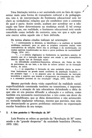 Uma limitação teórica a ser assinalada está no fato de repre­
sentar mais uma forma de transplante cultural e de pedagogis-
mo, isto é, de interpretação do fenômeno educacional sem ter
claro as verdadeiras relações que ele estabelece com o contexto
do qual é parte. Assim sendo, acabam por acreditar ser a edu­
cação um fator determinante na mudança social. E tal crença
evidencia que, em realidade, o fenômeno educacional está sendo
concebido como isolado do contexto, uma vez que a ação que
este exerce sobre aquele não é bem definida.
Os textos abaixo citados indicam tal orientação:
“( .. . ) continuamente se discutem, se identificam e se analisam os ‘grandes
problemas nacionais’, para os quais se propõem conjuntos muitas vezes
contraditórios de soluções. Entre eles se privilegia o da escolarização, em
muitos espíritos transformados no único e grave problema da nacionalidade”
(Nagle, 1974: 101).
"(...) o sistema oligárquico se fundamenta na ignorância popular, de
maneira que só a instrução pode superar este estado e, por conseqüência,
destruir aquele tipo de formação social.
As dificuldades económico-financeiras, afirma-se, são frutos da falta
de patriotismo, de um lado, e da falta de cultura ‘prática’ ou de formação
técnica, de outro.
( .. . ) os empecilhos à formação de uma sociedade aberta se encon­
tram basicamente na grande massa analfabeta da população brasileira —
em primeiro lugar — e no pequeno grau de disseminação da instrução
secundária e superior, que impede o alargamento na composição das ‘elites’
e o necessário processo de sua circulação” (Nagle, 1974: 109-10).
Mesmo partindo desta visão superficial da realidade social,
superficialidade constatada também no tenentismo, é importan­
te destacar a atuação de tais educadores defendendo a idéia de
que não só era preciso difundir a educação e a cultura, como
também era necessário reestruturá-las: e isto como um dever do
regime republicano, que se dizia democrático e não aristocráti­
co; tentando implantar reformas, mesmo que parciàis, mas sèm-
pre denunciando os graves problemas existentes na organização
escolar brasileira de seu tempo.
2. A fase posterior à “Revolução de 30”
Luiz Pereira se refere ao período da "Revolução de 30” como
sendo o do “grande despertar” da sociedade brasileira (Pereira,
1970: 126).
 