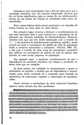 Fazendo-se uma investigação com o fim de saber para que a
sociedade brasileira teve sua atenção despertada, dir-se-ia que
foi, de forma significativa, para as causas,do seu subdesenvolvi­
mento, do seu atraso em relação às sociedades tidas como de­
senvolvidas.
Duas causas básicas deste atraso passaram a ser atacadas de
forma intensa, às vezes mais,' às vezes menos.
Em primeiro lugar, ter-se-ia a destacar o reconhecimento de
que uma economia onde o setor central era a agricultura de ex­
portação não oferecia condições de desenvolvimento. Desenvol­
vimento está aqui por nós sendo empregado com o sentido de
"(...) um processo de transformação econômico, político, social
através do qual o crescimento do padrão de vida da população
tende a tornar-se automático e autônomo" (Pereira, 1968: 15),
e não com o sentido de altas taxas de crescimento econômico
que reflitam no crescimento do padrão de vida de apenas uma
parcela, às vezes muito pequena, da população.
Em segundo lugar, o paulatino reconhecimento de que a
dependência da economia brasileira em relação à economia ex­
terna tinha que ser rompida.
As duas causas, em realidade se interpenetram e quase se
confundem no período, à medida que tal dependência é caracte­
rizada como sendo resultado de a economia estar baseada na
agricultura de exportação, exigindo a importação de manufatu­
rados.
Neste contexto a estimulação do setor industrial brasileiro
aparece como solução dos dois problemas.
- (Em outubro dc 1930, o conflito entie os dois grupos de
/ classe dominante (os ligados a exportação e os dela desligados)!
eclode em forma de movimento armado e aglutina o apoio dos|
ioutros setores sociais. A supremacia dos setores desligados dal
exportação estabelece as condições necessárias a organização dè
um modelo económico-político ao derrubar do poder o setor
agrário-comercial exportador. O choque entre eles, daí por dian­
te, continuará existindo, mas a tendência é em lavor do setor
novo dirigido ao mercado interno.
92
 