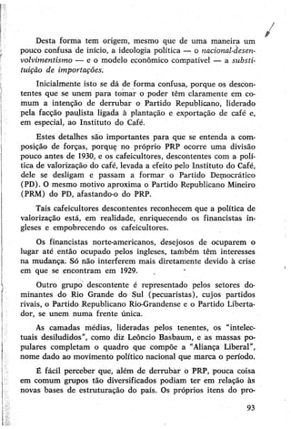 Desta forma tem origem, mesmo que de uma maneira um
pouco confusa de início, a ideologia política — o nacional-desen-
volvimentismo — e o modelo econômico compatível — a substi­
tuição de importações.
Inicialmente isto se dá de forma confusa, porque os descon­
tentes que se unem para tomar o poder têm claramente em co­
mum a intenção de derrubar o Partido Republicano, liderado
pela facção paulista ligada à plantação e exportação de café e,
em especial, ao Instituto do Café.
Estes detalhes são importantes para que se entenda a com­
posição de forças, porque no próprio PRP ocorre uma divisão
pouco antes de 1930, e os cafeicultores, descontentes com a polí­
tica de valorização do café, levada a efeito pelo Instituto do Café,
dele se desligam e passam a formar o Partido Democrático
(PD). O mesmo motivo aproxima o Partido Republicano Mineiro
(PRM) do PD, afastando-o do PRP.
Tais cafeicultores descontentes reconhecem que a política de
valorização está, em realidade, enriquecendo os financistas in­
gleses e empobrecendo os cafeicultores.
Os financistas norte-americanos, desejosos de ocuparem o
lugar até então ocupado pelos ingleses, também têm interesses
na mudança; Só não interferem mais diretamente devido à crise
em que se encontram em 1929.
Outro grupo descontente é representado pelos setores do­
minantes do Rio Grande do Sul (pecuaristas), cujos partidos
rivais, o Partido Republicano Rio-Grandense e o Partido Liberta­
dor, se unem numa frente única.
As camadas médias, lideradas pelos tenentes, os "intelec­
tuais desiludidos”, como diz Leôncio Basbaum, e as massas po­
pulares completam o quadro que compõe a "Aliança Liberal”,
nome dado ao movimento político nacional que marca o período.
É fácil perceber que, além de derrubar o PRP, pouca coisa
em comum grupos tão diversificados podiam ter em relação às
novas bases de estruturação do país. Os próprios itens do pro-
93
 