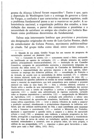 grama da Aliança Liberal foram esquecidos Tanto é que, após
a deposição de Washington Luís e a entrega do governo a Getú-
lio Vargas, a confusão é que caracteriza os meses seguintes, onde
o problema fundamental passa a ser o manter-se no poder. A so­
brevivência nacional, a organização política dos estados, a insa­
tisfação das massas, o pavor dos comunistas e prestistas e a
necessidade de satisfazer os amigos são citados por Leôncio Bas-
baum como problemas decorrentes do fundamental.
Talvez seja interessante lembrar que prestistas e prestismo
são designações originadas do nome de Luís Carlos Prestes, chefe
do estado-maior da Coluna Prestes, movimento político-militar
já citado. Tal grupo tinha como ideal, entre outras coisas, o
2. Quando de sua posse, Getúlio Vargas faz um resumo do programa de
reconstrução nacional em dezessete itens:
“(1) — Concessão da anistia; (2) — saneamento moral e físico, extirpando
ou inutilizando os agentes da corrupção; (3) — difusão intensiva do ensino
público, principalmente técnico-profissional; (4) — instituição de um Conselho
Consultivo, composto de personalidades eminentes e sinceramente integradas na
corrente das idéias novas; (5) — nomeação de Comissões de Sindicância para
apurarem a responsabilidade dos governos depostos e de seus agentes, relati­
vamente ao emprego dos dinheiros públicos; (6) — remodelação do Exército e
da Armada, de acordo com as necessidades de defesa nacional; (7) — reforma
do sistema eleitoral, tendo em vista principalmente a garantia do voto; (8) •—
reorganização do aparelho judiciário no sentido de tornar realidade a independência
moral e material da magistratura, que terá competência para conhecer o processo
eleitoral em todas as suas fases; (9) — feita a reforma eleitoral, consultar a
Nação sobre a escolha de seus representantes; (10) — consolidação das normas
administrativas com o intuito de simplificar a confusa e complicada legislação
vigorante; (11) — manter uma administração de rigorosa economia, cortando
todas as despesas improdutivas e suntuárias; (12) — reorganização do Ministério
da Agricultura; (13) — intensificar a produção pela policultura e adotar uma
política internacional de aproximação econômica, facilitando o escoamento das
nossas sobras exportáveis; (14) — rever o sistema tributário de modo a amparar
a produção nacional, abandonando o protecionismo dispensado às indústrias arti­
ficiais, que não utilizam matéria-prima do País, e mais contribuem para encarecer
a vida e fomentar o contrabando; (15) — instituir o Ministério do Trabalho,
destinado a superintender a questão social, o amparo e a defesa do operariado
urbano e rural; (16) — promover, sem violência, a extinção progressiva do lati­
fúndio, protegendo a organização da pequena propriedade, mediante a transferência
direta de lotes de terras de cultura ao trabalhador agrícola, preferentemente ao
nacional, estimulando-o a construir, com as próprias mãos, em terra própria, o
edifício da sua prosperidade; (17) — organizar o plano geral ferroviário e rodo­
viário para todo o País” (Silva, 1972: 54-5).
94
 