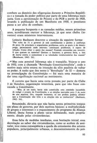 combate ao domínio das oligarquias durante a Primeira Repúbli­
ca e a tomada do poder político por parte de uma liderança 'mais
justa. Com a aproximação de Prestes e do PCB a partir de 1928,
levando à publicação de um Manifesto em 1930, o prestismo
passa a ser alvo de combate.
Apequena burguesia e as camadas médias, nesses primeiros
anos, acreditavam exercer a liderança, já que seus chefes (te­
nentes) eram ministros interventores.
Leôncio Basbaum descreve a situação da seguinte forma:
“Por volta de 31 o governo já está cambaleando e perdeu a confiança
do povo. Os principais e angustiantes problemas, entre os quais o do desem­
prego, permanecem onde estavam: continuam problemas, à espera de
solução. Como obter o apoio das massas? Fazendo concessões aos tenentes.
E que querem os tenentes? Querem o fascismo, o governo forte, a luta
de morte contra o comunismo e as veleidades revolucionárias das massas”
(Bausbaum, 1962: 20).
Mas esta possível liderança não é tranqüila. Veja-se o ano
de 1932, com a chamada “Revolução Constitucionalista”, onde o
motivo mais sério estava na intenção da elite paulista de voltár
ao poder. Arazão que deu nome à “Revolução” de 32 — demora
na promulgação da Constituição — foi mais uma maneira de
dar uma significação nacional ao movimento.
-È correto que havia uma certa pressão por parte do Clube
3 de Outubro, organização tenentista, para que não fosse con­
vocada a Constituinte.
“Mas, já em maio, havia sido constituída uma comissão incumbida
de redigir o projeto da Constituição, e as eleições marcadas para 3 de maio
do ano seguinte. Ora, naquele momento, só um profeta poderia afirmar
que a Constituição não viria e as eleições não se realizariam” (Basbaum,
1962: 54).
Resumindo, dir-se-ia que não havia nestes primeiros tempos
um plano de governo, por dois motivos básicos: a multiplicidade
de grupos e interesses e o esquecimento do programa da Aliança
Liberal. Desta forma o plano vai-se delineando, mais propria­
mente, ditado pelas circunstâncias.
Essa falta de medidas imediatas, essa hesitação inicial, essa
decretação ao sabor das Circunstâncias, como se acabou de assi­
nalar, teve como conseqüência a queda do entusiasmo dos setores
populares, principalmente urbanos, o descontentamento do pró-
95
 