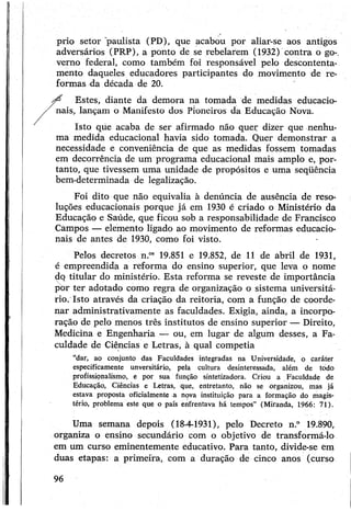 prio setor pauli&ta (PD), que acabou por aliar-se aos antigos
adversários (PRP), a ponto de se rebelarem (1932) contra o go-,
verno federal, como também foi responsável pelo descontenta­
mento daqueles educadores participantes do movimento de re­
formas da década de 20.
^ Estes, diante da demora na tomada de medidas educacio­
nais, lançam o Manifesto dos Pioneiros da Educação Nova.
Isto que acaba de ser afirmado não quer dizer que nenhu­
ma medida educacional havia sido tomada. Quer demonstrar a
necessidade e conveniência de que as medidas fossem tomadas
em decorrência de um programa educacional mais amplo e, por­
tanto, que tivessem uma unidade de propósitos e uma seqüência
bem-determinada de legalização.
Foi dito que não equivalia à denúncia de ausência de reso­
luções educacionais porque já em 1930 é criado o Ministério da
Educação e Saúde, que ficou sob a responsabilidade de Francisco
Campos — elemento ligado ao movimento de reformas educacio­
nais de antes de 1930, como foi visto.
Pelos decretos n.os 19.851 e 19.852, de 11 de abril de 1931,
é empreendida a reforma do ensino superior, que leva o nome
dq titular do ministério. Esta reforma se reveste de importância
por ter adotado como regra de organização o sistema universitá­
rio. Isto através da criação da reitoria, com a função de coorde­
nar administrativamente as faculdades. Exigia, ainda, a incorpo­
ração de pelo menos três institutos de ensino superior — Direito,
Medicina e Engenharia — ou, em lugar de algum desses, a Fa­
culdade de Ciências e Letras, à qual competia
“dar, ao conjunto das Faculdades integradas na Universidade, o caráter
especificamente unversitário, pela cultura desinteressada, além de todo
profissionalismo, e por sua função sintetizadora. Criou a Faculdade de
Educação, Ciências e Letras, que, entretanto, não se organizou, mas já
estava proposta oficialmente a nova instituição para a formação do magis­
tério, problema este que o país enfrentava há tempos” (Miranda, 1966: 71).
Uma semana depois (18-4-1931), pelo Decreto n.° 19.890,
organiza o ensino secundário com o objetivo de transformá-lo
em um curso eminentemente educativo. Para tanto, divide-se em
duas etapas: a primeira, com a duração de cinco anos (curso
96
 