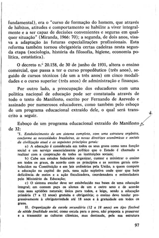 fundamental), era o "curso de formação do homem, que através
de hábitos, atitudes e comportamento se habilite a viver integral­
mente e a ser capaz de decisões convenientes e seguras em qual­
quer situação” (Miranda, 1966: 70); a segunda, de dois anos, visa­
va a adaptação às futuras especializações profissionais. Esta
reforma também tornou obrigatória certas cadeiras nesta segun­
da etapa (sociologia, história da filosofia, higiene, economia po­
lítica, estatística).
O decreto n.° 20.158, de 30 de junho de 1931, altera o ensino
comercial, que passa a ter o curso propedêutico (três anos), se­
guido de cursos técnicos (de um a três anos) em cinco modali­
dades e o curso superior (três anos) de administração e finanças.
Por outro lado, a preocupação dos educadores com uma
política nacional de educação pode ser constatada através de
todo o texto do Manifesto, escrito por Fernando de Azevedo e
assinado por numerosos educadores, como também pelo esboço
de um programa educacional extraído dele, o qual será trans­
crito a seguir.
Esboço de um programa educacional extraído do Manifesto
de 32:
“I. Estabelecimento de um sistema completo, com uma estrutura orgânica,
conforme as necessidades brasileiras, às novas diretrizes econômicas e sociais
da civilização atual e os seguintes princípios gerais:
a) A educação é considerada em todos os seus graus como uma função
social e um serviço essencialmente político que o Estado é chamado a
realizar com a cooperação de todas as instituições sociais;
b) Cabe aos estados federados organizar, custear e ministrar o ensino
em todos os graus, de acordo com os princípios e as normas gerais esta­
belecidos na Constituição e em leis ordinárias pela União, a quem compete
a educação na capital do país, uma ação supletiva onde quer que haja
deficiência -de meios e a ação fiscalizadora, coordenadora e estimuladora
pelo Ministério da Educação;
c) O sistema escolar deve ser estabelecido nas bases de uma educação
integral; em comum para os alunos de um e outro sexo e de acordo
com suas aptidões naturais; única para todos, e leiga, sendo a educação
primária (7 a 12 anos) gratuita e obrigatória; o ensino deve tender pro­
gressivamente à obrigatoriedade até 18 anos e à gratuidade em todos os
graus.
II. Organização da escola secundária (12 a 18 anos) em tipo flexível
de nítida finalidade social, como escola para o povo, não preposta a preservar
e a transmitir as culturas clássicas, mas destinada, pela sua estrutura
4-
97
 