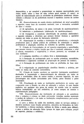 democrática, a ser acessível e proporcionar as mesmas oportunidades para
todos, tendo, sobre a base de uma cultura geral comum (3 anos), as
seções de especialização para as atividades de preferência intelectual (huma­
nidades e ciências) ou de preferência manual e mecânica (cursos de caráter
técnico).
III. Desenvolvimento da escola técnica profissional, de nível secundário
e superior, como base da economia nacional, com a necessária variedade
de tipos e escolas:
a) de agricultura, de minas e de pesca (extração de matérias-primas);
b) industriais e profissionais (elaboração de matérias-primas);
c) de transportes e comércio (distribuição de produtos elaborados);
e segundo métodos e diretrizes que possam formar técnicos e operários
capazes em todos os graus da hierarquia industrial.
IV. Organização de medidas e instituições de psicotécnica e orientação
profissional para o estudo prático do problema de orientação e seleção
profissional e adaptação científica do trabalho às aptidões naturais.
V. Criação de Universidades, de tal maneira organizadas e aparelhadas,
que possam exercer a tríplice função que lhes é essencial, elaborarar e criar
a ciência, transmiti-la e vulgarizá-la, e sirvam, portanto, na variedade de
seus institutos:
a) à pesquisa científica e à cultura livre e desinteressada;
b) à formação do professorado para as escolas primárias, secundárias,
profissionais e superiores (unidade na preparação do pessoal do ensino);
c) à formação de profissionais em todas as profissões de base cien­
tífica;
d) à vulgarização ou popularização científica literária e artística, por
todos os meios de extensão universitária.
VI. Criação de fundos escolares ou especiais (autonomia econômica)
destinados à manutenção e desenvolvimento da educação em todos os
graus e constituídos, além de outras rendas e recursos especiais, de uma
porcentagem das rendas arrecadadas pela União, pelos Estados e pelos
municípios.
VII. Fiscalização de todas as instituições particulares de ensino que
cooperarão com o Estado, na obra de educação e cultura, já com função
supletiva, em qualquer dos graus de ensino, de acordo com as normas
básicas estabelecidas em leis ordinárias, já como campos de ensaios e
experimentação pedagógica.
VIII. Desenvolvimento das instituições de educação e de assistência
físca e psíquica à criança na idade pré-escolar (creches, escolas maternais
e jardins de infância) e de todas as instituições complementares peri-escola-
res e pós-escolares:
a) para a defesa da saúde dos escolares, como os serviços médico e
dentário escolares (com função preventiva, educativa ou formadora de hábi­
tos'sanitários, e clínicas escolares, colônias de férias e escola para débeis),
e para a prática de educação física (praças de jogos para crianças, praças
de esportes, piscinas e estádios);
 