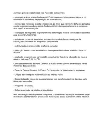 As metas globais estabelecidas pelo Plano são as seguintes:

- universalização do ensino fundamental. Pretende-se nos próximos anos elevar a, no
mínimo 94% a cobertura da população em idade escolar;

- redução dos índices de evasão e repetência, de modo que no mínimo 80% das gerações
escolares possam concluir a escola fundamental com bom aproveitamento e cumprindo
uma trajetória escolar regular;

- valorização do magistério e aprimoramento de formação inicial e continuada de docentes
para o ensino fundamental;

- revisão dos cursos de licenciatura e da escola normal de forma a assegurar às
instituições formadoras um alto padrão de qualidade;

- restruturação do ensino médio e reforma curricular;

- promoção da autonomia e melhoria do desempenho institucional no ensino Superior
Público;

- ampliação progressiva da participação percentual do Estado na educação, de modo a
atingir o índice de 5,5% do PIB.

Como desdobramento do Plano Decenal, o atual Governo colocou em execução várias
iniciativas, destacando-se:

- Plano de Desenvolvimento do Ensino Fundamental e de Valorização do Magistério;

- Criação de Fundo para implementação do referido Plano;

- Descentralização no uso de recursos federais com transferência direta da maior parte
deles para as escolas.

- Programa TV Escola;

- Reforma curricular para todo o ensino básico.

Pela implantação desses planos e programas, o Ministério da Educação retoma seu papel
de indutor e coordenador do processo de mudança da escola pública em âmbito nacional.
 