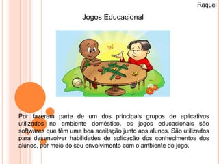 Raquel

                      Jogos Educacional




Por fazerem parte de um dos principais grupos de aplicativos
utilizados no ambiente doméstico, os jogos educacionais são
softwares que têm uma boa aceitação junto aos alunos. São utilizados
para desenvolver habilidades de aplicação dos conhecimentos dos
alunos, por meio do seu envolvimento com o ambiente do jogo.
 