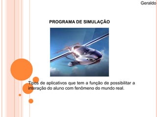 Geraldo



          PROGRAMA DE SIMULAÇÃO




Tipos de aplicativos que tem a função de possibilitar a
interação do aluno com fenômeno do mundo real.
 