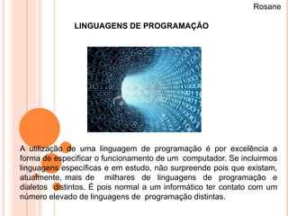 Rosane

              LINGUAGENS DE PROGRAMAÇÃO




A utilização de uma linguagem de programação é por excelência a
forma de especificar o funcionamento de um computador. Se incluirmos
linguagens específicas e em estudo, não surpreende pois que existam,
atualmente, mais de milhares de linguagens de programação e
dialetos distintos. É pois normal a um informático ter contato com um
número elevado de linguagens de programação distintas.
 