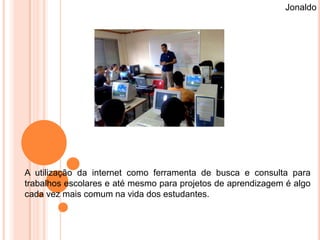 Jonaldo




A utilização da internet como ferramenta de busca e consulta para
trabalhos escolares e até mesmo para projetos de aprendizagem é algo
cada vez mais comum na vida dos estudantes.
 
