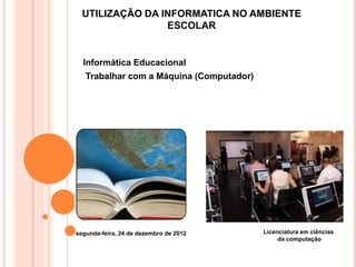 UTILIZAÇÃO DA INFORMATICA NO AMBIENTE
                 ESCOLAR


  Informática Educacional
   Trabalhar com a Máquina (Computador)




segunda-feira, 24 de dezembro de 2012     Licenciatura em ciências
                                               da computação
 