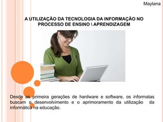 Maylana


      A UTILIZAÇÃO DA TECNOLOGIA DA INFORMAÇÃO NO
            PROCESSO DE ENSINO  APRENDIZAGEM




Desde as primeira gerações de hardware e software, os informatas
buscam o desenvolvimento e o aprimoramento da utilização da
informática na educação.
 