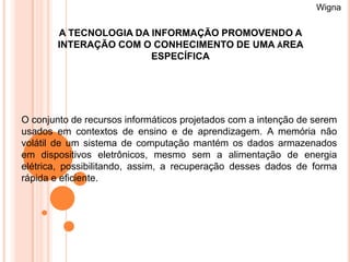 Wigna

        A TECNOLOGIA DA INFORMAÇÃO PROMOVENDO A
        INTERAÇÃO COM O CONHECIMENTO DE UMA ÁREA
                        ESPECÍFICA




O conjunto de recursos informáticos projetados com a intenção de serem
usados em contextos de ensino e de aprendizagem. A memória não
volátil de um sistema de computação mantém os dados armazenados
em dispositivos eletrônicos, mesmo sem a alimentação de energia
elétrica, possibilitando, assim, a recuperação desses dados de forma
rápida e eficiente.
 