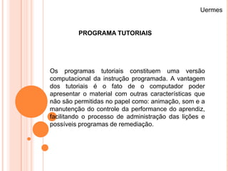 Uermes


         PROGRAMA TUTORIAIS




Os programas tutoriais constituem uma versão
computacional da instrução programada. A vantagem
dos tutoriais é o fato de o computador poder
apresentar o material com outras características que
não são permitidas no papel como: animação, som e a
manutenção do controle da performance do aprendiz,
facilitando o processo de administração das lições e
possíveis programas de remediação.
 