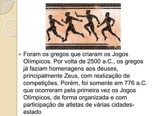  Foram os gregos que criaram os Jogos
Olímpicos. Por volta de 2500 a.C., os gregos
já faziam homenagens aos deuses,
principalmente Zeus, com realização de
competições. Porém, foi somente em 776 a.C.
que ocorreram pela primeira vez os Jogos
Olímpicos, de forma organizada e com
participação de atletas de várias cidades-
estado
 