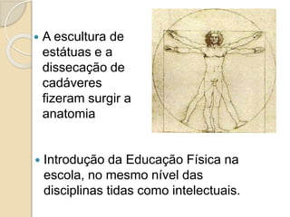  Introdução da Educação Física na
escola, no mesmo nível das
disciplinas tidas como intelectuais.
 A escultura de
estátuas e a
dissecação de
cadáveres
fizeram surgir a
anatomia
 
