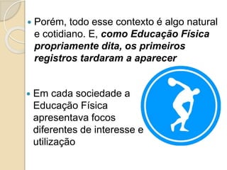  Porém, todo esse contexto é algo natural
e cotidiano. E, como Educação Física
propriamente dita, os primeiros
registros tardaram a aparecer
 Em cada sociedade a
Educação Física
apresentava focos
diferentes de interesse e
utilização
 