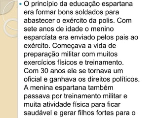  O princípio da educação espartana
era formar bons soldados para
abastecer o exército da polis. Com
sete anos de idade o menino
esparcíata era enviado pelos pais ao
exército. Começava a vida de
preparação militar com muitos
exercícios físicos e treinamento.
Com 30 anos ele se tornava um
oficial e ganhava os direitos políticos.
A menina espartana também
passava por treinamento militar e
muita atividade física para ficar
saudável e gerar filhos fortes para o
 