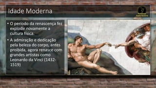 Idade Moderna
• O período da renascença fez
explodir novamente a
cultura física.
• A admiração e dedicação
pela beleza do corpo, antes
proibida, agora renasce com
grandes artistas como
Leonardo da Vinci (1432-
1519)
 