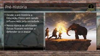 Pré-História
• Desde a pré-história a
Educação Física vem sendo
influenciada pela sociedade
• Nessa época as atividades
físicas ficaram restritas a
defender-se e atacar
 