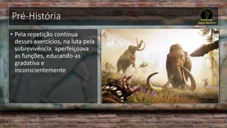 Pré-História
• Pela repetição contínua
desses exercícios, na luta pela
sobrevivência, aperfeiçoava
as funções, educando-as
gradativa e
inconscientemente
 