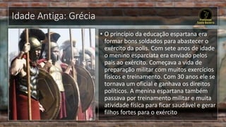 Idade Antiga: Grécia
• O princípio da educação espartana era
formar bons soldados para abastecer o
exército da polis. Com sete anos de idade
o menino esparcíata era enviado pelos
pais ao exército. Começava a vida de
preparação militar com muitos exercícios
físicos e treinamento. Com 30 anos ele se
tornava um oficial e ganhava os direitos
políticos. A menina espartana também
passava por treinamento militar e muita
atividade física para ficar saudável e gerar
filhos fortes para o exército
 