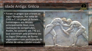 Idade Antiga: Grécia
• Foram os gregos que criaram os
Jogos Olímpicos. Por volta de
2500 a.C., os gregos já faziam
homenagens aos deuses,
principalmente Zeus, com
realização de competições.
Porém, foi somente em 776 a.C.
que ocorreram pela primeira vez
os Jogos Olímpicos, de forma
organizada e com participação de
atletas de várias cidades-estado
 
